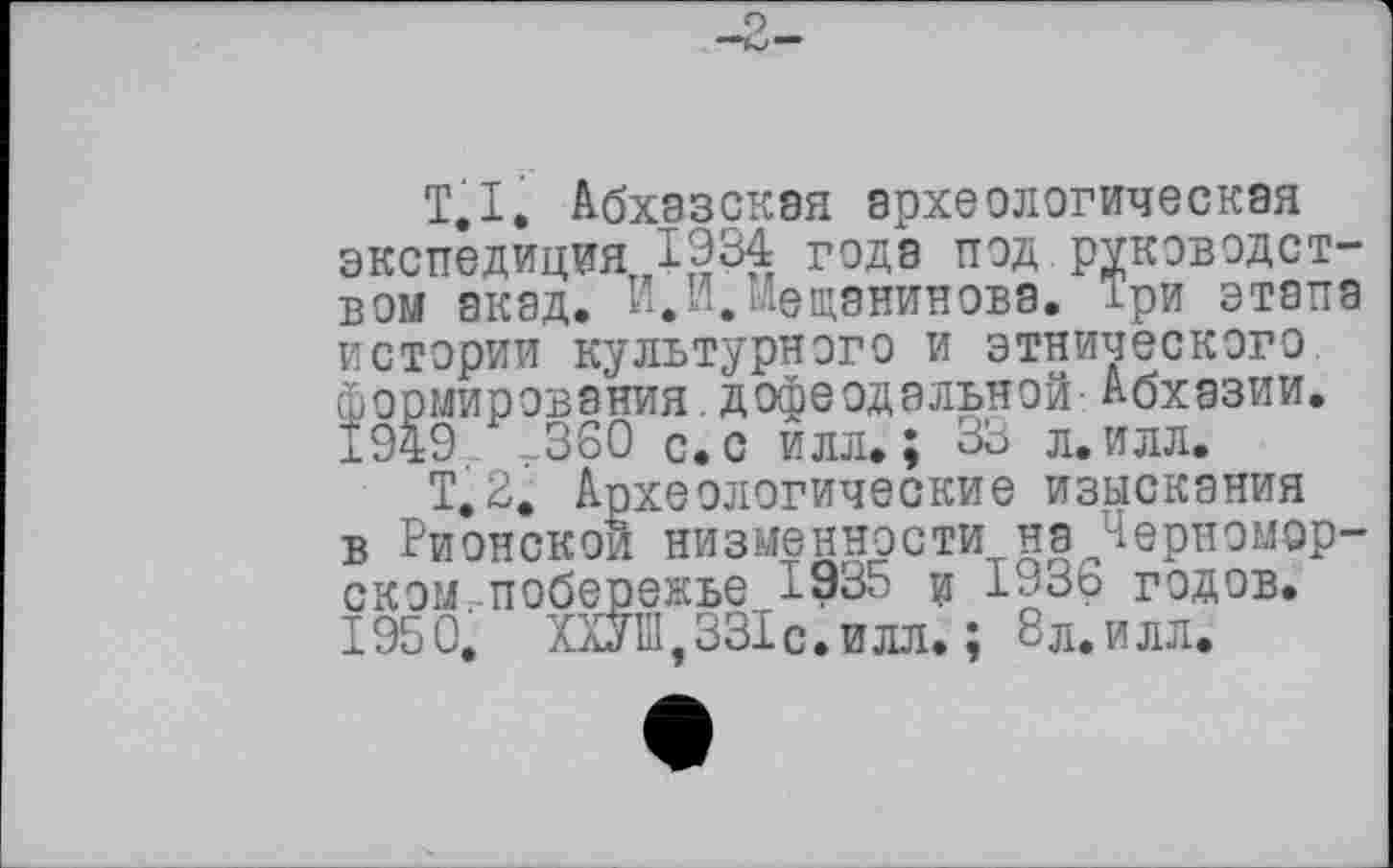 ﻿T.I. Абхазская археологическая экспедиция 1934 года под руководством акад. И,И.Мещанинова. Три этапа
истории культурного и этнического формирования дофеодальной-Абхазии. ±949 г360 с. с илл.; 33 л. илл.
Т.2. Археологические изыскания в Рионской низменности причерноморском побережье 1935 и 1936 годов. 1950. ХОТ,331 с.илл. ; 8л.илл.